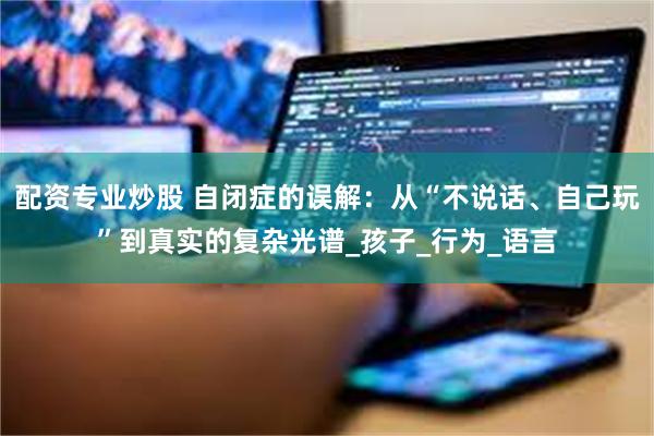 配资专业炒股 自闭症的误解：从“不说话、自己玩”到真实的复杂光谱_孩子_行为_语言