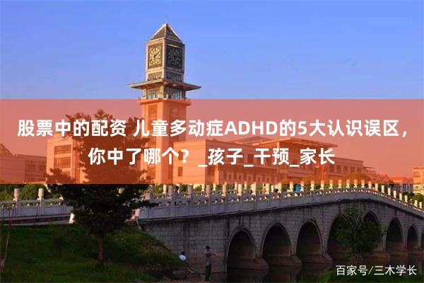 股票中的配资 儿童多动症ADHD的5大认识误区，你中了哪个？_孩子_干预_家长