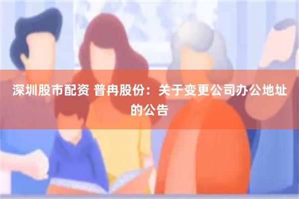 深圳股市配资 普冉股份：关于变更公司办公地址的公告
