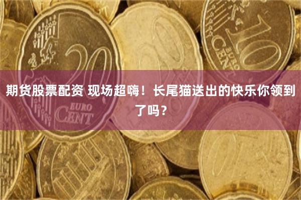 期货股票配资 现场超嗨！长尾猫送出的快乐你领到了吗？