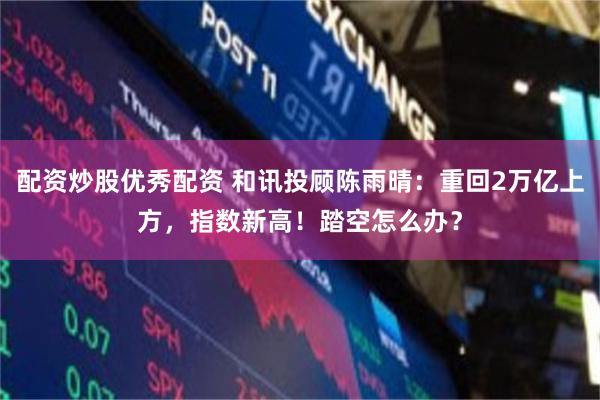 配资炒股优秀配资 和讯投顾陈雨晴：重回2万亿上方，指数新高！踏空怎么办？