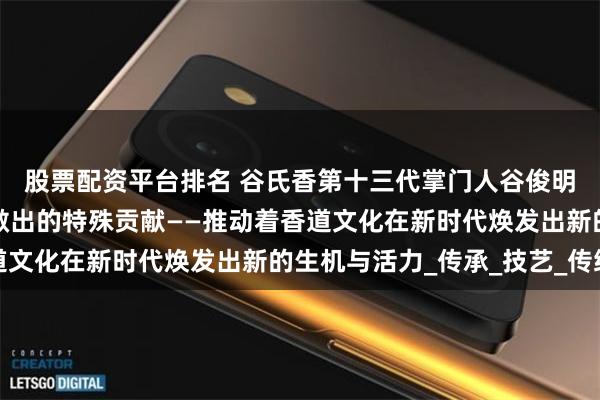 股票配资平台排名 谷氏香第十三代掌门人谷俊明先生在中国香道文化做出的特殊贡献——推动着香道文化在新时代焕发出新的生机与活力_传承_技艺_传统
