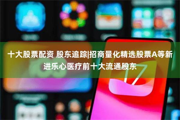 十大股票配资 股东追踪|招商量化精选股票A等新进乐心医疗前十大流通股东