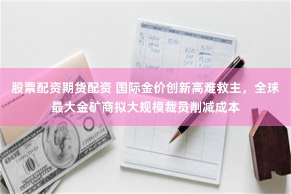 股票配资期货配资 国际金价创新高难救主，全球最大金矿商拟大规模裁员削减成本