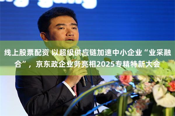 线上股票配资 以超级供应链加速中小企业“业采融合”，京东政企业务亮相2025专精特新大会