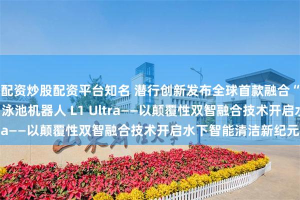 配资炒股配资平台知名 潜行创新发布全球首款融合“激光雷达+AI视觉 ”泳池机器人 L1 Ultra——以颠覆性双智融合技术开启水下智能清洁新纪元