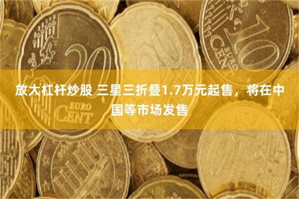 放大杠杆炒股 三星三折叠1.7万元起售，将在中国等市场发售