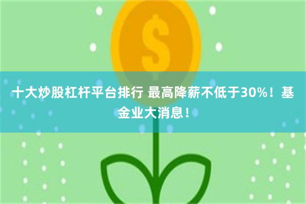 十大炒股杠杆平台排行 最高降薪不低于30%！基金业大消息！