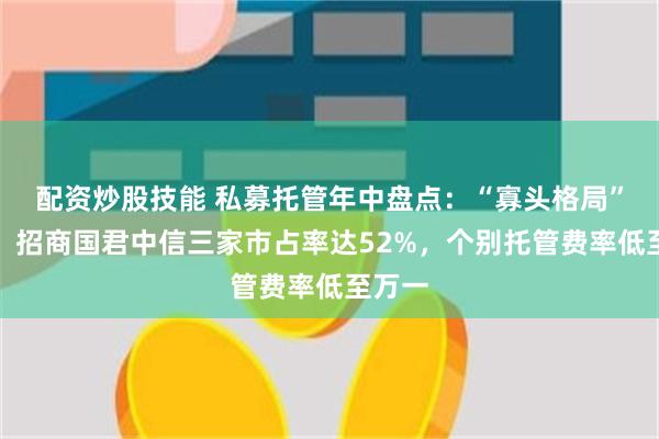 配资炒股技能 私募托管年中盘点：“寡头格局”不变，招商国君中信三家市占率达52%，个别托管费率低至万一